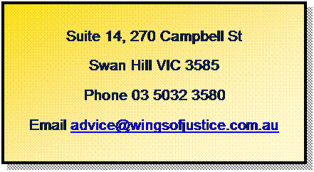 Text Box: Suite 14, 270 Campbell St
Swan Hill VIC 3585
Phone 03 5032 3580
Email advice@wingsofjustice.com.au
